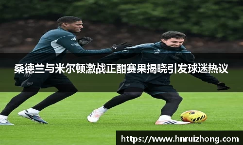 完美真人桑德兰与米尔顿激战正酣赛果揭晓引发球迷热议